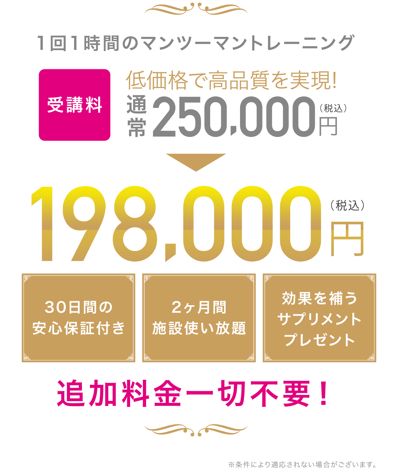 1回1時間のマンツーマントレーニングを2ヶ月間で合計16回 低価格で高品質を実現！30日間の安心保証付き 2ヶ月間施設使い放題 効果を補うサプリメントプレゼント 追加料金一切不要！ ※条件により適用されない場合がございます。