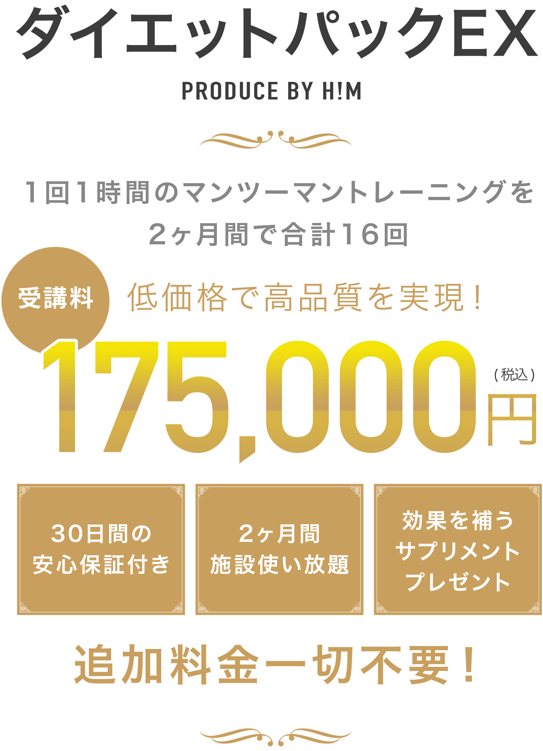 ダイエットパックEX PRODUCE BY H!M 1回1時間のマンツーマントレーニングを2ヶ月間で合計16回 低価格で高品質を実現! 受講料180,000円(税込) 30日間の安心保証付き 2ヶ月間施設使い放題 効果を補うサプリメントプレゼン 追加料金一切不要!