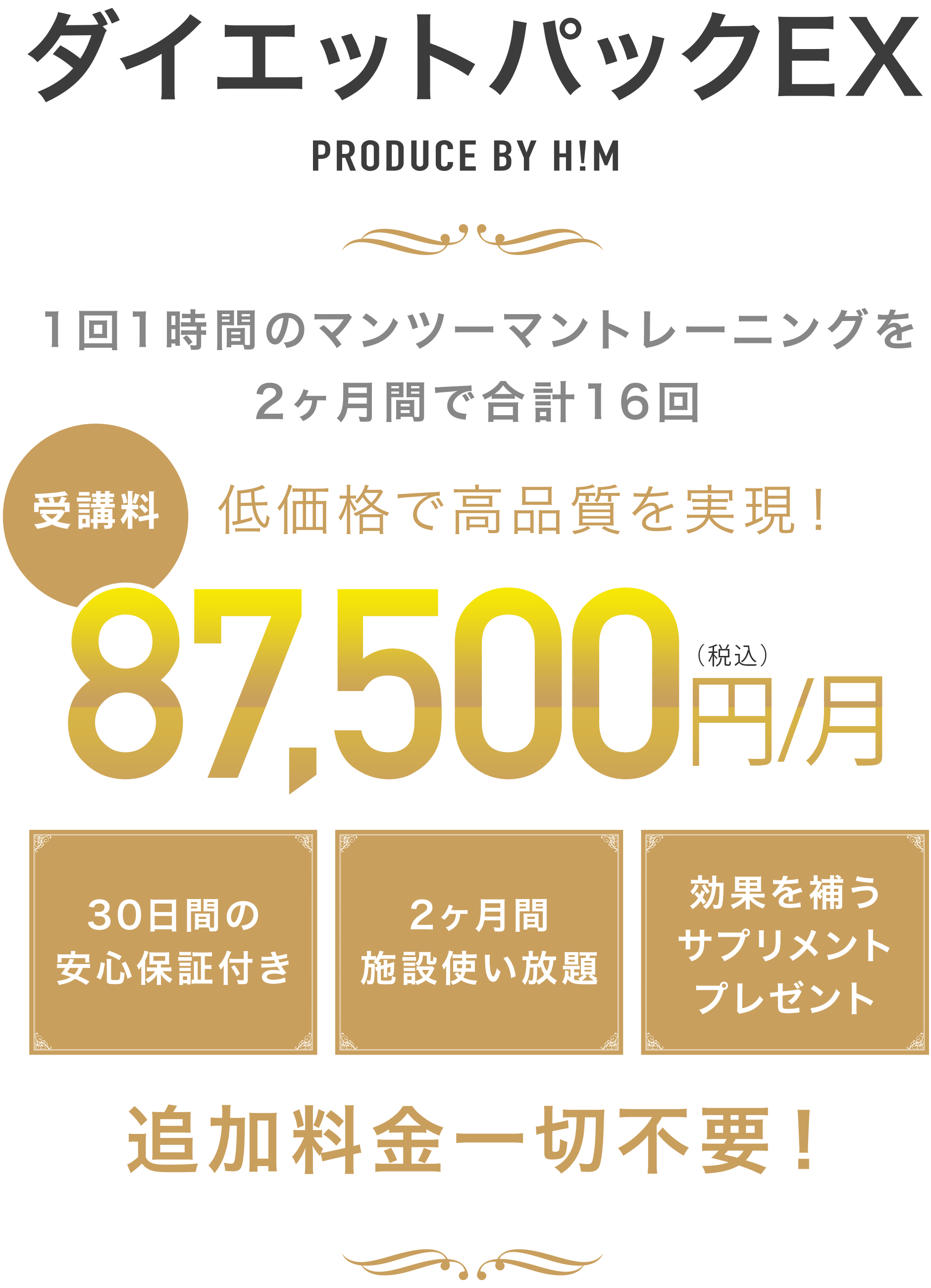ダイエットパックEX PRODUCE BY H!M 1回1時間のマンツーマントレーニングを2ヶ月間で合計16回 低価格で高品質を実現! 受講料87,500円/月(税込) 30日間の安心保証付き 2ヶ月間施設使い放題 効果を補うサプリメントプレゼント 追加料金一切不要!