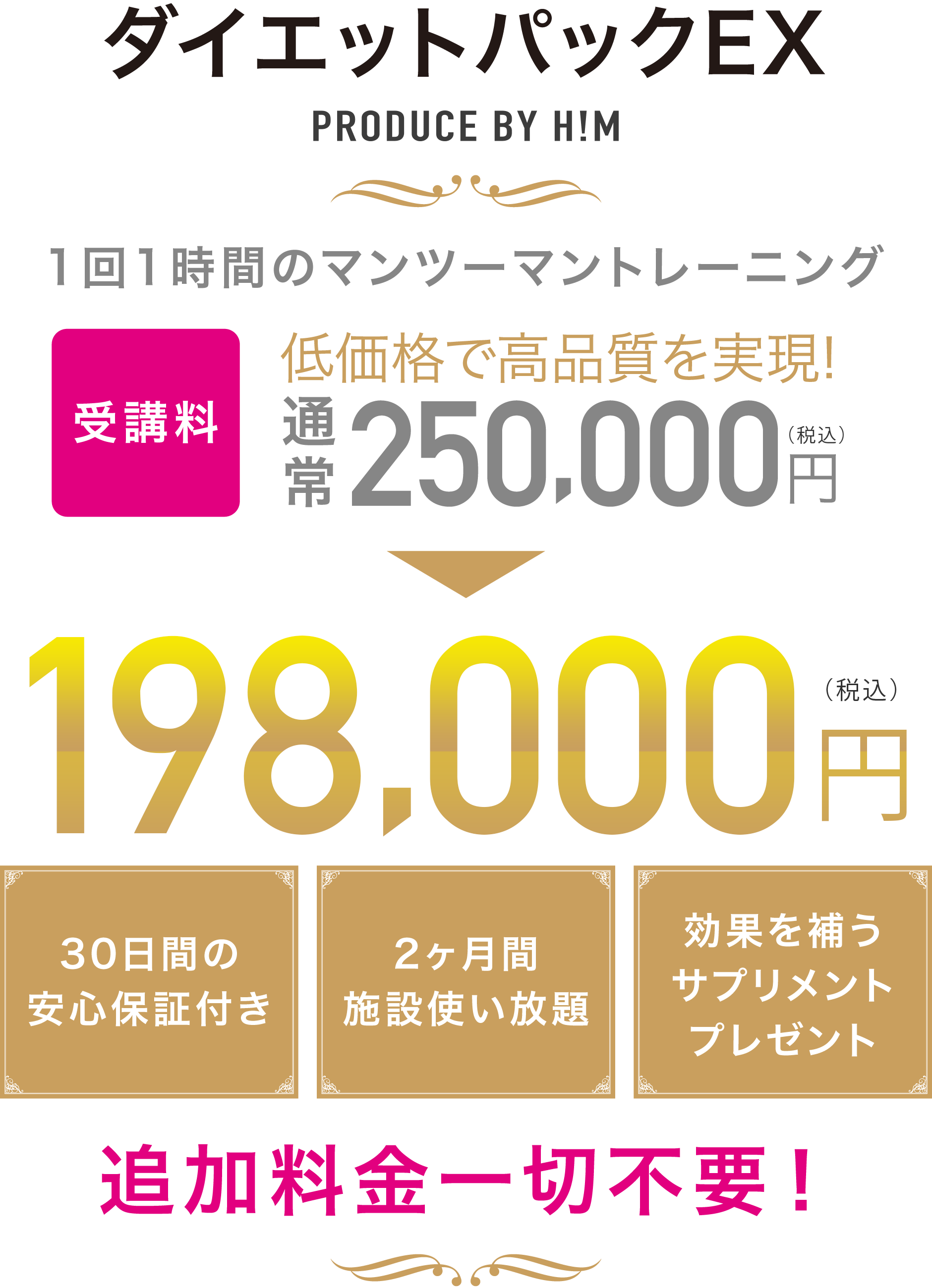 ダイエットパックEX PRODUCE BY H!M 1回1時間のマンツーマントレーニングを2ヶ月間で合計16回 低価格で高品質を実現! 30日間の安心保証付き 2ヶ月間施設使い放題 効果を補うサプリメントプレゼント 追加料金一切不要!